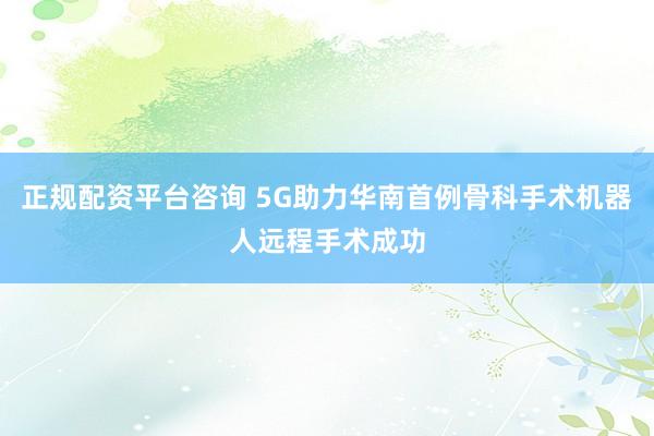 正规配资平台咨询 5G助力华南首例骨科手术机器人远程手术成功