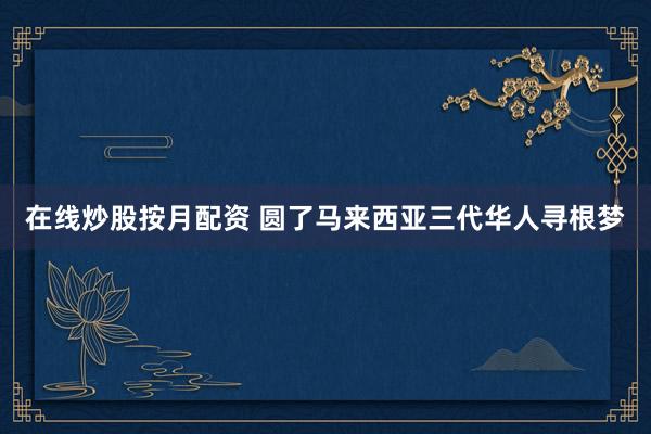 在线炒股按月配资 圆了马来西亚三代华人寻根梦