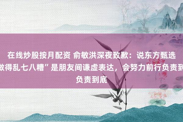 在线炒股按月配资 俞敏洪深夜致歉：说东方甄选“做得乱七八糟”是朋友间谦虚表达，会努力前行负责到底