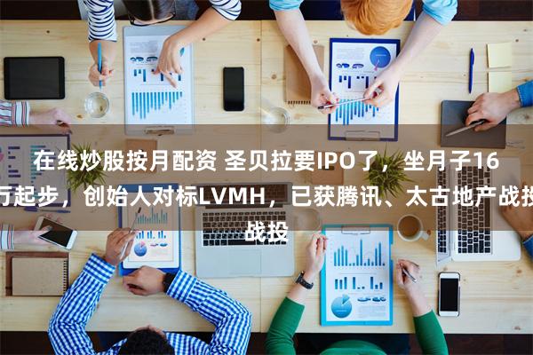 在线炒股按月配资 圣贝拉要IPO了，坐月子16万起步，创始人对标LVMH，已获腾讯、太古地产战投