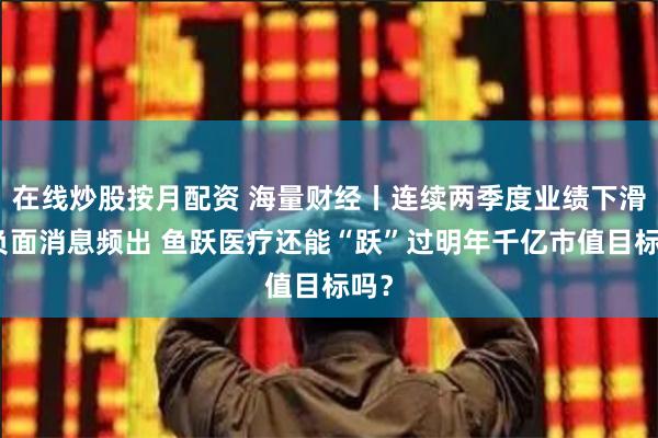 在线炒股按月配资 海量财经丨连续两季度业绩下滑、负面消息频出 鱼跃医疗还能“跃”过明年千亿市值目标吗？