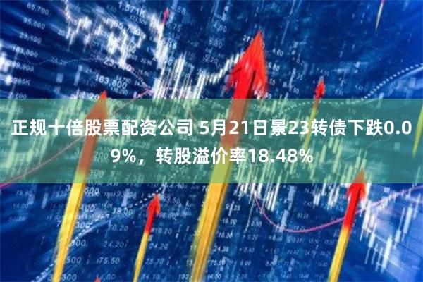 正规十倍股票配资公司 5月21日景23转债下跌0.09%，转股溢价率18.48%