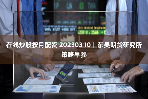 在线炒股按月配资 20230310｜东吴期货研究所策略早参