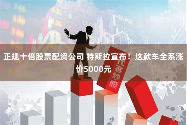 正规十倍股票配资公司 特斯拉宣布！这款车全系涨价5000元