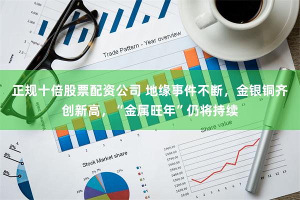 正规十倍股票配资公司 地缘事件不断，金银铜齐创新高，“金属旺年”仍将持续