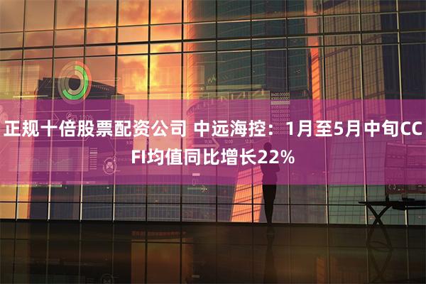 正规十倍股票配资公司 中远海控：1月至5月中旬CCFI均值同比增长22%