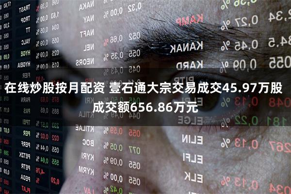 在线炒股按月配资 壹石通大宗交易成交45.97万股 成交额656.86万元