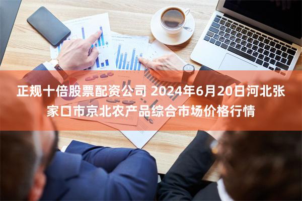 正规十倍股票配资公司 2024年6月20日河北张家口市京北农产品综合市场价格行情