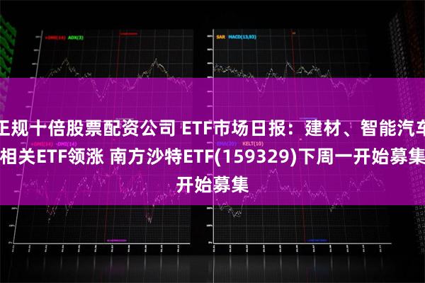 正规十倍股票配资公司 ETF市场日报：建材、智能汽车相关ETF领涨 南方沙特ETF(159329)下周一开始募集