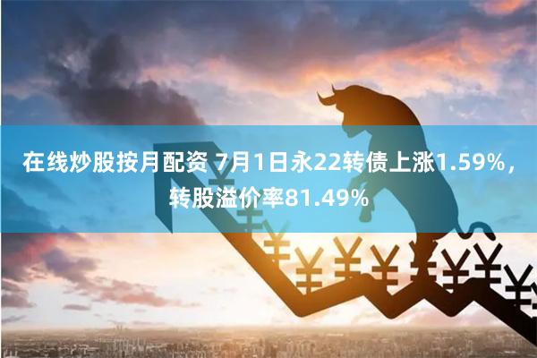 在线炒股按月配资 7月1日永22转债上涨1.59%，转股溢价率81.49%