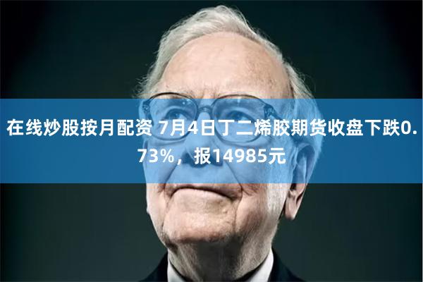 在线炒股按月配资 7月4日丁二烯胶期货收盘下跌0.73%，报14985元