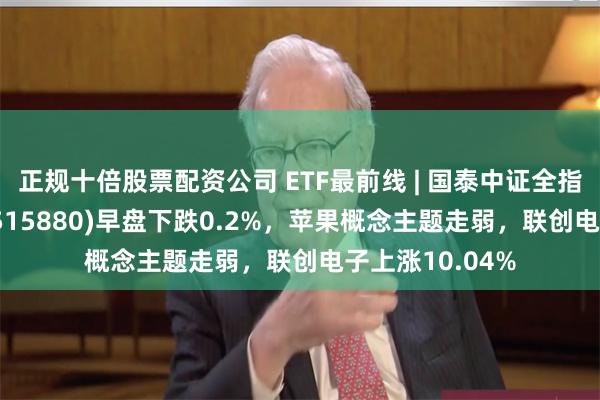 正规十倍股票配资公司 ETF最前线 | 国泰中证全指通信设备ETF(515880)早盘下跌0.2%，苹果概念主题走弱，联创电子上涨10.04%