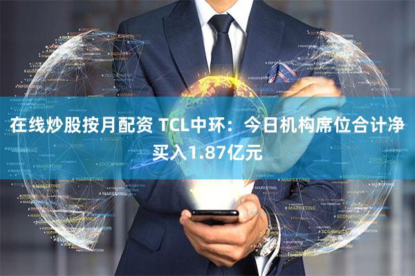 在线炒股按月配资 TCL中环：今日机构席位合计净买入1.87亿元