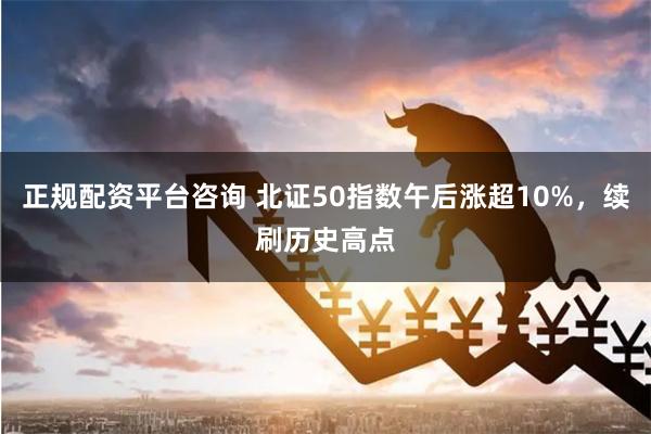 正规配资平台咨询 北证50指数午后涨超10%，续刷历史高点