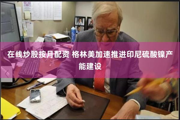 在线炒股按月配资 格林美加速推进印尼硫酸镍产能建设