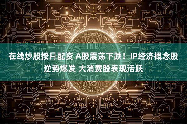 在线炒股按月配资 A股震荡下跌！IP经济概念股逆势爆发 大消费股表现活跃