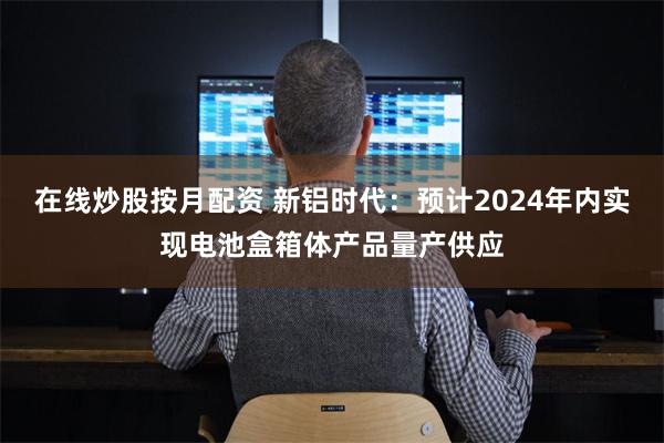 在线炒股按月配资 新铝时代：预计2024年内实现电池盒箱体产品量产供应