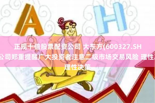 正规十倍股票配资公司 大东方(600327.SH)：公司郑重提醒广大投资者注意二级市场交易风险 理性决策