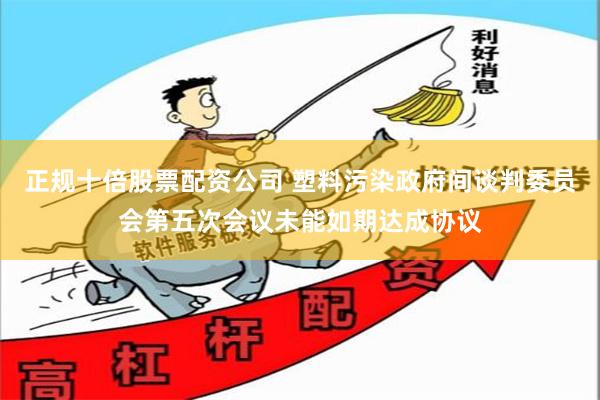 正规十倍股票配资公司 塑料污染政府间谈判委员会第五次会议未能如期达成协议