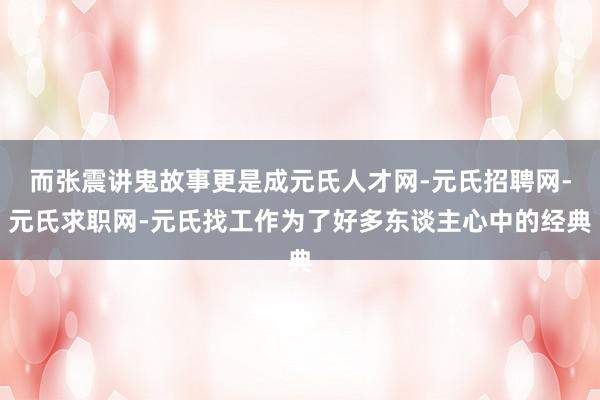 而张震讲鬼故事更是成元氏人才网-元氏招聘网-元氏求职网-元氏找工作为了好多东谈主心中的经典